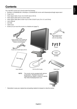 Page 5English-3
English
Contents
Your new NEC monitor box* should contain the following:
•MultiSync LCD2690WUXi2 or MultiSync LCD2490WUXi2 monitor with tilt/swivel/pivot/height adjust stand
•Power Cord
•Video Signal Cable (15-pin mini D-SUB male to DVI-A)
•Video Signal Cable (DVI-D to DVI-D cable)
•Video Signal Cable (Mini D-SUB 15 pin to Mini D-SUB 15 pin) (For U.S. and China)
•User’s Manual
•CD-ROM
•Cable Cover
•Screw (x 4) (to mount the monitor to a flexible arm (page 7))
User’s Manual DVI-D to DVI-D cable...