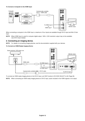 Page 14English-12
To Connect a Computer to the HDMI Input
Monitor (rear) Commercially available
DVI-D – HDMI cable Computer
DVI-I
DVI-D
To HDMI Input 2
or
HDMI Input 1
When connecting a computer to the HDMI Input, a maximum of four inputs are available though DVI-D input and Mini D-Sub
input.
NOTE:When HDMI input is used for computer digital output, 1920 x 1200 resolution output may not be available.
Use DVI-D input instead.
2. Connecting an imaging device.
NOTE:For details of connecting imaging devices, see...