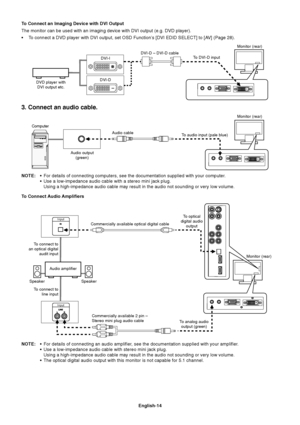 Page 16English-14
To Connect an Imaging Device with DVI Output
The monitor can be used with an imaging device with DVI output (e.g. DVD player).
•To connect a DVD player with DVI output, set OSD Function’s [DVI EDID SELECT] to [AV] (Page 28).
Monitor (rear)
DVI-D – DVI-D cable
DVD player with
DVI output etc.DVI-ITo DVI-D input
3. Connect an audio cable.
NOTE:•For details of connecting computers, see the documentation supplied with your computer.
•Use a low-impedance audio cable with a stereo mini jack plug....