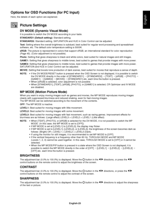 Page 25English-23
English
Options for OSD Functions (for PC Input)
Here, the details of each option are explained.
Picture Settings
DV MODE (Dynamic Visual Mode)
It is possible to switch the DV MODE according to your taste.
STANDARD1 (Default setting): Standard setting.
STANDARD2: Standard setting. SATURATION and HUE in Color Control can be adjusted.
Text: Setting where the overall brightness is subdued, best suited for regular word processing and spreadsheet
software, etc. The default color temperature setting...