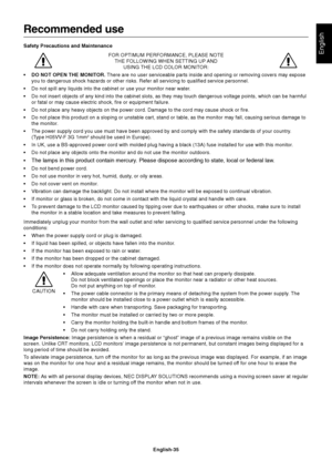 Page 37English-35
English
Recommended use
Safety Precautions and Maintenance
FOR OPTIMUM PERFORMANCE, PLEASE NOTE
THE FOLLOWING WHEN SETTING UP AND
USING THE LCD COLOR MONITOR:
•DO NOT OPEN THE MONITOR. There are no user serviceable parts inside and opening or removing covers may expose
you to dangerous shock hazards or other risks. Refer all servicing to qualified service personnel.
•Do not spill any liquids into the cabinet or use your monitor near water.
•Do not insert objects of any kind into the cabinet...