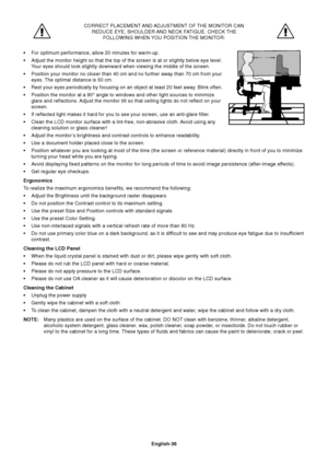 Page 38English-36
CORRECT PLACEMENT AND ADJUSTMENT OF THE MONITOR CAN
REDUCE EYE, SHOULDER AND NECK FATIGUE. CHECK THE
FOLLOWING WHEN YOU POSITION THE MONITOR:
•For optimum performance, allow 20 minutes for warm-up.
•Adjust the monitor height so that the top of the screen is at or slightly below eye level.
Your eyes should look slightly downward when viewing the middle of the screen.
•Position your monitor no closer than 40 cm and no further away than 70 cm from your
eyes. The optimal distance is 50 cm.
•Rest...