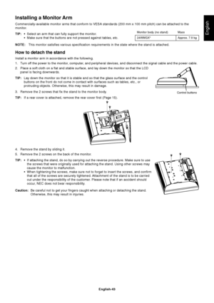 Page 45English-43
English
Installing a Monitor Arm
Commercially-available monitor arms that conform to VESA standards (200 mm x 100 mm pitch) can be attached to the
monitor.
TIP:•Select an arm that can fully support the monitor.
•Make sure that the buttons are not pressed against tables, etc.
NOTE:This monitor satisfies various specification requirements in the state where the stand is attached.
How to detach the stand
Install a monitor arm in accordance with the following.
1. Turn off the power to the monitor,...