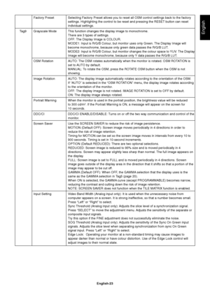 Page 25English
English-23 Factory Preset Selecting Factory Preset allows you to reset all OSM control settings back to the factory
settings. Highlighting the control to be reset and pressing the RESET button can reset
individual settings.
Tag9 Grayscale Mode This function changes the display image to monochrome.
There are 3 types of settings.
OFF: The Display Image is COLOUR.
MODE1: Input is R/G/B Colour, but monitor uses only Green. The Display Image will
become monochrome, because only green data passes the...