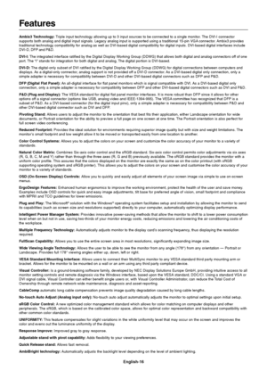 Page 18English-16
Features
Ambix3 Technology: Triple input technology allowing up to 3 input sources to be connected to a single monitor. The DVI-I connector
supports both analog and digital input signals. Legacy analog input is supported using a traditional 15-pin VGA connector. Ambix3 provides
traditional technology compatibility for analog as well as DVI-based digital compatibility for digital inputs. DVI-based digital interfaces include
DVI-D, DFP and P&D.
DVI-I: The integrated interface ratified by the...