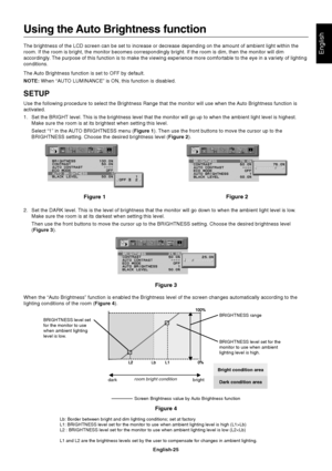 Page 27English
English-25
Using the Auto Brightness function
The brightness of the LCD screen can be set to increase or decrease depending on the amount of ambient light within the
room. If the room is bright, the monitor becomes correspondingly bright. If the room is dim, then the monitor will dim
accordingly. The purpose of this function is to make the viewing experience more comfortable to the eye in a variety of lighting
conditions.
The Auto Brightness function is set to OFF by default.
NOTE: When “AUTO...