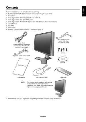 Page 5English
English-3
Contents
Your new NEC monitor box* should contain the following:
•MultiSync LCD2690WUXi2 monitor with tilt/swivel/pivot/height adjust stand
•Power Cord
•Video Signal Cable (15-pin mini D-SUB male to DVI-A)
•Video Signal Cable (DVI-D to DVI-D cable)
•Video Signal Cable (Mini D-SUB 15 pin to Mini D-SUB 15 pin) (For U.S. and China)
•User’s Manual
•CD-ROM
•Cable Cover
•Screw (x 4) (to mount the monitor to a flexible arm (page 7))
User’s Manual DVI-D to DVI-D cable Cable CoverCD-ROM 15-pin...