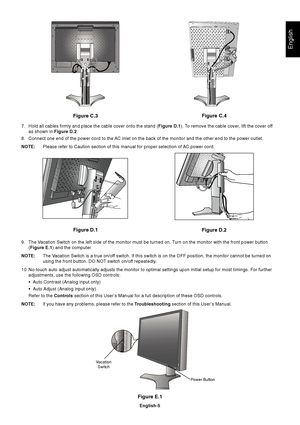 Page 7English
English-5
Figure E.1
Vacation
Switch
Power Button
Figure C.3
Figure D.1
Figure D.2Figure C.4
7. Hold all cables firmly and place the cable cover onto the stand (Figure D.1). To remove the cable cover, lift the cover off
as shown in Figure D.2.
8. Connect one end of the power cord to the AC inlet on the back of the monitor and the other end to the power outlet.
NOTE:Please refer to Caution section of this manual for proper selection of AC power cord.
9. The Vacation Switch on the left side of the...