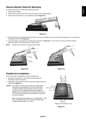 Page 9English
English-7
Figure S.1
4. Place one hand around the base and one hand on the Quick Release Lever. Move the Quick Release Lever in the direction
indicated by the arrows (Figure S.2).
5. Lift up the bottom of the stand to unhook it from the monitor (Figure S.3). The monitor can now be mounted using an
alternate method. Reverse process to reattach stand.
NOTE:Handle with care when removing monitor stand.
Figure S.2
Flexible Arm Installation
This LCD monitor is designed for use with a flexible arm.
1....