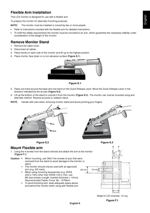 Page 11
English
English-9
Mount Flexible arm
1. Using the 4 screws from the stand removal and attach the arm to the moni\
tor(Figure F.1 ).
Caution: • When mounting, use ONLY the screws (4 pcs) that were
removed from the stand to avoid damage to the monitor or
stand.
• The monitor should only be used with an approved arm (e.g. GS mark).
• When using mounting accessories (e.g. VESA (200 x 100)) other than VESA (100 x 100), use
M4 size screws (Length: bracket thickness + 10mm).
Recommended Fasten Force: 98 -...