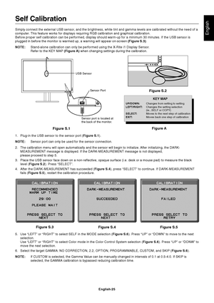 Page 27
English
English-25
Figure S.4 Figure S.5
Figure S.3
Sensor Port
USB Sensor
Sensor port is located at
the back of the monitor.
Self Calibration
Simply connect the external USB sensor, and the brightness, white tint and gamma levels are calibrated without\
 the need of a
computer. This feature works for displays requiring RGB calibration and graphical \
calibration.
Before proper self calibration can be performed, display should warm-up \
for a minimum 30 minutes. If the USB sensor is
plugged in before...