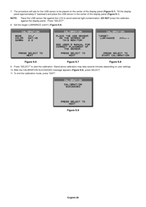 Page 28
English-26
Figure S.7 Figure S.8
Figure S.6
Figure S.9
7. The procedure will ask for the USB sensor to be placed on the center of \
the display panel ( Figure S.7). Tilt the display
panel approximately 5˚ backward and place the USB sensor in the cente\
r of the display panel ( Figure S.1).
NOTE: Place the USB sensor flat against the LCD to avoid external light contam\
ination.  DO NOT press the calibrator
against the display panel.  Press “SELECT”.
8. Set the target LUMINANCE (cd/m
2) ( Figure S.8 ).
9....