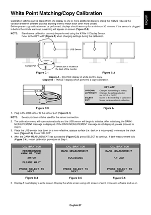 Page 29
English
English-27
Figure C.5 Figure C.6
Figure C.4
Sensor Port USB Sensor
Sensor port is located at
the back of the monitor.
White Point Matching/Copy Calibration
Calibration settings can be copied from one display to one or more addit\
ional displays. Using this feature reduces the
variation between different displays allowing them to match each other more closely.
Before proper copy calibration can be performed, displays should warm-up\
 for a minimum 30 minutes. If the sensor is plugged
in before...