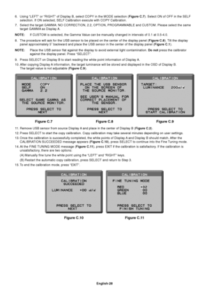 Page 30
English-28
Figure C.8 Figure C.9
Figure C.7
Figure C.11
6. Using “LEFT” or “RIGHT” of Display B, select COPY in the MOD\
E selection ( Figure C.7). Select ON of OFF in the SELF
selection. If ON selected, SELF Calibration execute with COPY Calibratio\
n.
7. Select the target GAMMA: NO CORRECTION, 2.2, OPTION, PROGRAMMABLE and CU\
STOM. Please select the same target GAMMA as Display A.
NOTE: If CUSTOM is selected, the Gamma Value can be manually changed in intervals of 0.1 at 0.5-4.0.
8. The procedure...