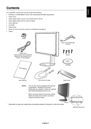 Page 7
English
English-5
Contents
Your new NEC monitor box* should contain the following:
• MultiSync LCD3090WQXi monitor with tilt/swivel/pivot/height adjust stand\
• Power Cord
• Video Signal Cable (15-pin mini D-SUB male to DVI-A)
• Video Signal Cable (DVI-D to DVI-D cable)
• User’s Manual
• CD-ROM
• Cable Cover
• Screw (x 4) (to mount the monitor to a flexible arm (page 9))
• Clamp
Power Cord
(Type of power cord included will depend on the where the LCD monitor is to be shipped)
User’s Manual DVI-D to...