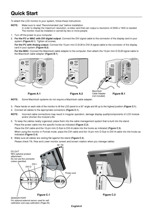 Page 8
English-6
Figure C.1Figure C.2
Quick Start
To attach the LCD monitor to your system, follow these instructions:
NOTE:
Make sure to read “Recommended Use” before installation.
In order to display the maximum resolution, a video card that can output\
 a resolution of 2560 x 1600 is needed.
The monitor must be installed or carried by two or more people.
1. Turn off the power to your computer.
2. For the PC or MAC with DVI digital output:  Connect the DVI signal cable to the connector of the display card in...