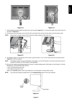 Page 9
English
English-7
Figure E.1
VacationSwitch
Power Button
Figure C.3
Figure D.1 Figure D.2Figure C.4
7. Hold all cables firmly and place the cable cover onto the stand ( Figure D.1). To remove the cable cover, lift the cover off
as shown in  Figure D.2.
8. Connect one end of the power cord to the AC inlet on the back of the monitor and the other end to the power outle\
t.
NOTE: Please refer to Caution section of this manual for proper selection of AC power cord.
9. The Vacation Switch on the left side of...