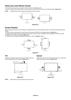 Page 10
English-8
Tilt
Grasp top and bottom sides of the monitor screen with your
hands and adjust the tilt as desired (Figure TS.1).
Figure TS.1
Swivel
Grasp both sides of the monitor screen with your hands and
adjust the swivel as desired ( Figure TS.2).
NOTE: Handle with care when tilting the monitor screen.
Figure TS.2
Screen Rotation
Before rotating, the screen must be raised to the highest level to avoid\
 knocking the screen on the desk or pinching with your
fingers.
To raise the screen, place hands on...