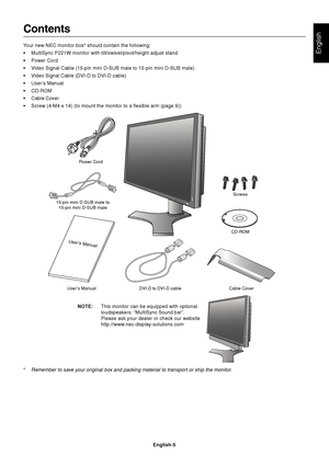 Page 7English
English-5
Contents
Your new NEC monitor box* should contain the following:
•MultiSync P221W monitor with tilt/swivel/pivot/height adjust stand
•Power Cord
•Video Signal Cable (15-pin mini D-SUB male to 15-pin mini D-SUB male)
•Video Signal Cable (DVI-D to DVI-D cable)
•User’s Manual
•CD-ROM
•Cable Cover
•Screw (4-M4 x 14) (to mount the monitor to a flexible arm (page 9))
Power Cord
User’s  Manual DVI-D to DVI-D cable Cable CoverCD-ROM 15-pin mini D-SUB male to
15-pin mini D-SUB maleScrews...