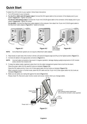 Page 8English-6
Figure C.1
Highest Stand
Position
Quick Start
To attach the LCD monitor to your system, follow these instructions:
1. Turn off the power to your computer.
2.For the PC or MAC with DVI digital output: Connect the DVI signal cable to the connector of the display card in your
system (Figure A.1). Tighten all screws.
For the PC with Analog output: Connect the 15-pin mini D-SUB signal cable to the connector of the display card in your
system (Figure A.2). Tighten all screws.
For the MAC: Connect the...