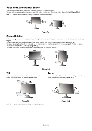 Page 10English-8
Tilt
Grasp top and bottom sides of the monitor screen with your
hands and adjust the tilt as desired (Figure TS.1).
Figure TS.1
Swivel
Grasp both sides of the monitor screen with your hands and
adjust the swivel as desired (Figure TS.2).
NOTE:Handle with care when tilting the monitor screen.
Figure TS.2
Screen Rotation
Before rotating, the screen must be raised to the highest level to avoid knocking the screen on the desk or pinching with your
fingers.
To raise the screen, place hands on each...