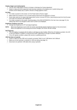 Page 34
English-32
Display image is not sized properly 
 Use the OSD Image Adjust controls to increase or decrease the Coarse adjustment.
 Check to make sure that a supported mode has been selected on the displa\
y card or system being used. (Please consult display card or system manual to change graphics mode.)\
No Video  If no video is present on the screen, turn the Power button off and on again.
 Make certain the computer is not in a power-saving mode (touch the keyb\
oard or mouse).
 Some video cards do...