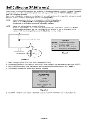 Page 36
English-34
Self Calibration (PA301W only)
Simply connect the external USB color sensor, and re-calibrate the factory settings without the need of a computer. This feature 
is to compensate for a yellow color shift that typically occurs with lon\
g-term LCD usage. All PICTURE MODES are updated 
when Self Calibration is performed.
Before proper self calibration can be performed, display should warm-up \
for a minimum 40 minutes. If this calibration is starte d 
before the monitor is warmed up, a warning...