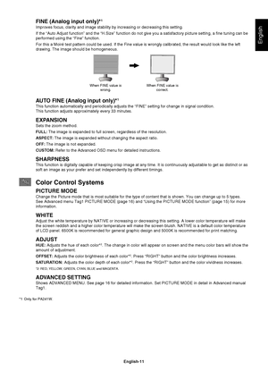 Page 13
English-11
English
FINE (Analog input only)*1
Improves focus, clarity and image stability by increasing or decreasing \
this setting.
If the “Auto Adjust function” and the “H.Size” function do n\
ot give you a satisfactory picture setting, a  ne tuning can be 
performed using the “Fine” function. 
For this a Moiré test pattern could be used. If the Fine value is wro\
ngly calibrated, the result would look like the left 
drawing. The image should be homogeneous.
When FINE value is wrong. When FINE value...