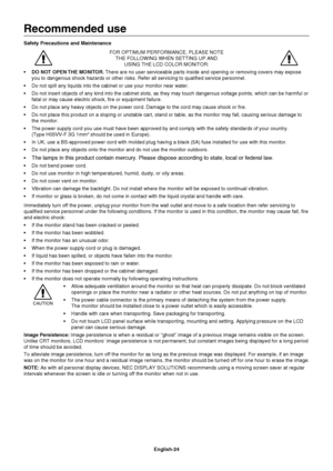 Page 26
English-24
Recommended use
Safety Precautions and MaintenanceFOR OPTIMUM PERFORMANCE, PLEASE NOTETHE FOLLOWING WHEN SETTING UP AND  USING THE LCD COLOR MONITOR:
•  DO NOT OPEN THE MONITOR.  There are no user serviceable parts inside and opening or removing cover\
s may expose 
you to dangerous shock hazards or other risks. Refer all servicing to qu\
ali ed service personnel.
 Do not spill any liquids into the cabinet or use your monitor near water\
.
 Do not insert objects of any kind into the cabinet...