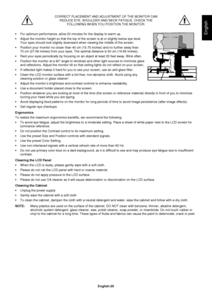 Page 27
English-25
English
CORRECT PLACEMENT AND ADJUSTMENT OF THE MONITOR CANREDUCE EYE, SHOULDER AND NECK FATIGUE. CHECK THE FOLLOWING WHEN YOU POSITION THE MONITOR:
 For optimum performance, allow 20 minutes for the display to warm up.
 Adjust the monitor height so that the top of the screen is at or slightl\
y below eye level.  Your eyes should look slightly downward when viewing the middle of the s\
creen.
 Position your monitor no closer than 40 cm (15.75 inches) and no furth\
er away than  70 cm (27.56...