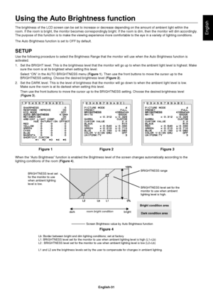 Page 33
English-31
English
Using the Auto Brightness function
The brightness of the LCD screen can be set to increase or decrease depe\
nding on the amount of ambient light within the 
room. If the room is bright, the monitor becomes correspondingly bright.\
 If the room is dim, then the monitor will dim accordingly. 
The purpose of this function is to make the viewing experience more comf\
ortable to the eye in a variety of lighting conditions.
The Auto Brightness function is set to OFF by default.
SETUP
Use...