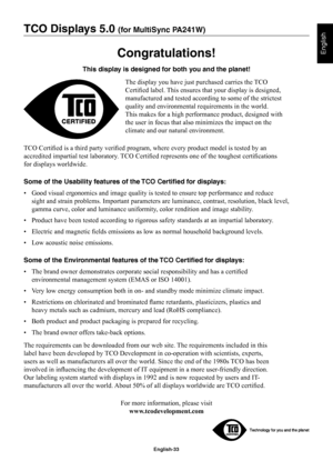 Page 35
English-33
English
TCO Displays 5.0 (for MultiSync PA241W)
Congratulations!
This display is designed for both you and the planet!The display you have just purchased carries the TCO 
CertiÞ ed label. This ensures that your display is designed, 
manufactured and tested according to some of the strictest 
quality and environmental requirements in the world. 
This makes for a high performance product, designed with 
the user in focus that also minimizes the impact on the 
climate and our natural...