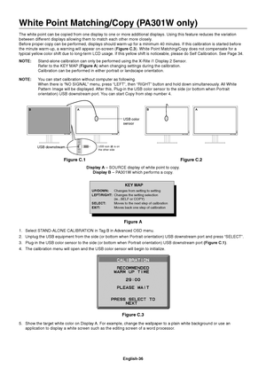 Page 38
English-36
White Point Matching/Copy (PA301W only)
The white point can be copied from one display to one or more additional\
 displays. Using this feature reduces the variation 
between different displays allowing them to match each other more closely.
Before proper copy can be performed, displays should warm-up for a minim\
um 40 minutes. If this calibration is started before 
the minute warm-up, a warning will appear on-screen (Figure C.3). White Point Matching/Copy does not compensate for a 
typical...