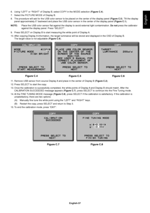 Page 39
English-37
English
6.  Using “LEFT” or “RIGHT” of Display B, select COPY in the MODE selection (Figure C.4).
7.   Select the PICTURE MODE of Display B. 
8.   The procedure will ask for the USB color sensor to be placed on the cent\
er of the display panel ( Figure C.5). Tilt the display 
panel approximately 5 backward and place the USB color sensor in the\
 center of the display panel ( Figure C.1). 
NOTE:   Place the USB color sensor  at against the display to avoid external light contamination.  Do...