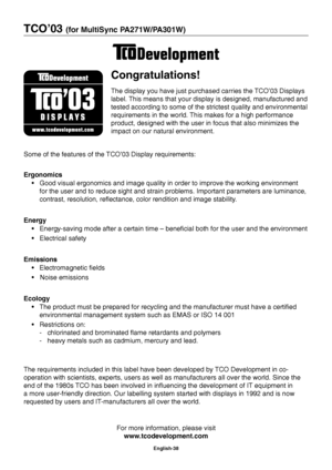 Page 40
English-38
TCO’03 (for MultiSync PA271W/PA301W)
Congratulations!
The display you have just purchased carries the TCO’03 Displays 
label. This means that your display is designed, manufactured and 
tested according to some of the strictest quality and environmental 
requirements in the world. This makes for a high performance 
product, designed with the user in focus that also minimizes the 
impact on our natural environment.
Some of the features of the TCO’03 Display requirements:
Ergonomics  Good...