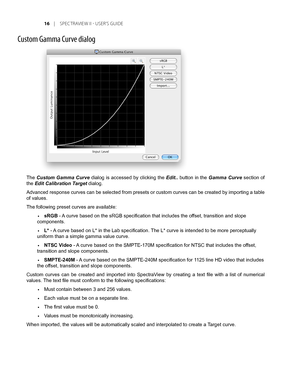 Page 16
1	 |	SPEC TRAVIEW	II 	- 	USER’S 	GUIDE

Custom Gamma Curve dialog
The Custom Gamma Curve dialog is accessed by clicking the Edit.. button in the Gamma Curve section of 
the Edit Calibration Target dialog.
Advanced response curves can be selected from presets or custom curves can be created by importing a table 
of values.
The following preset curves are available:
sRGB - A curve based on the sRGB specification that includes the offset, transition and slope 
components.
L* - A curve based on L* in...