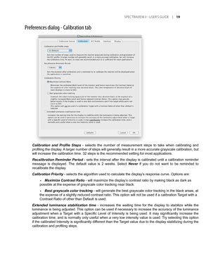 Page 19
Calibration  and  Profile  Steps -  selects  the  number  of  measurement  steps  to  take  when  calibrating  and 
profiling the display. A larger number of steps will generally result in a more accurate grayscale calibration, but 
will increase the calibration time. 32 steps is the recommended setting \
for most applications. 
Recalibration  Reminder  Period  -  sets  the  interval  after  the  display  is  calibrated  until  a  calibration  reminder 
message  is  displayed.  The  default  value  is...