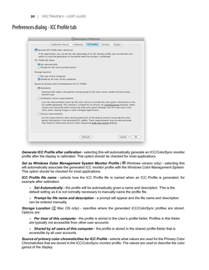 Page 20
Preferences dialog - ICC Profile tab
0	 |	SPEC TRAVIEW	II 	- 	USER’S 	GUIDE
Generate ICC Profile after calibration - selecting this will automatically generate an ICC/ColorSync monitor 
profile after the display is calibrated. This option should be checked for most applications.
Set  as  Windows  Color  Management  System  Monitor  Profile  (ÿ  Windows  version  only)  -  selecting  this 
will automatically associate the generated ICC monitor profile with the Windows Color Management System. 
This...