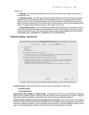 Page 21
Preferences dialog - Interface tab
Options are:
Automatic - the optimal setting based on the color sensor model and the display m\
onitor type is 
automatically used.
Calibration Sensor - uses the values measured by the calibration sensor. For normal color gamut 
displays this is the recommended option since the calibration sensor can\
 accurately measure these 
primary colors. For wide color gamut displays some colorimeter based cal\
ibration sensors may not be 
able to accurately measure the primary...