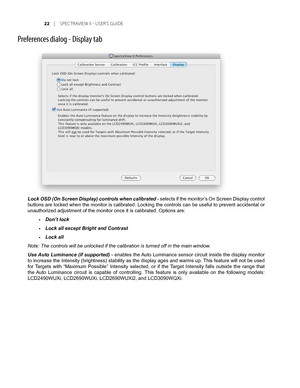 Page 22
Preferences dialog - Display tab
Lock OSD (On Screen Display) controls when calibrated - selects if the monitor’s On Screen Display control 
buttons are locked when the monitor is calibrated. Locking the controls can be useful to prevent accidental or 
unauthorized adjustment of the monitor once it is calibrated. Options ar\
e:
Don’t lock 
Lock all except Bright and Contrast
Lock all
Note: The controls will be unlocked if the calibration is turned off in the main window. 
Use Auto Luminance (if...