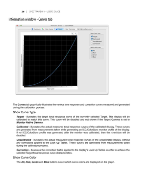 Page 26
	 |	SPEC TRAVIEW	II 	- 	USER’S 	GUIDE

Information window - Curves tab
The Curves tab graphically illustrates the various tone response and correction curves measured and generated 
during the calibration process. 
Show Curve Type 
Target  -  illustrates  the  target  tonal  response  curve  of  the  currently  selected  Target.  This  display  will  be 
calibrated  to  match  this  curve.  This  curve  will  be  disabled  and  not  shown  if  the  Target  Gamma  is  set  to 
Monitor Native...