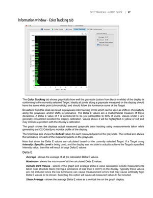 Page 27
	SPEC TRAVIEW	II 	- 	USER’S 	GUIDE 	|	

Information window - Color Tracking tab
The Color Tracking tab shows graphically how well the grayscale (colors from black to white) of the display is 
conforming to the currently selected Target. Ideally all points along a grayscale measured on the display should 
have the same white point (chromaticity) and should follow the luminan\
ce curve of the Target.
Deviations from this ideal can result in grayscale color tracking errors which can be seen as...