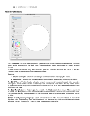 Page 30
0	 |	SPEC TRAVIEW	II 	- 	USER’S 	GUIDE

Colorimeter window
The Colorimeter tool allows measurements of colors displayed on the screen to be taken with the calibration 
sensor,  and  is  accessed  from  the Tools  menu. The  measurement  results  are  displayed  in  a  variety  of  useful 
formats. 
To  take  color  measurements  using  the  Colorimeter,  place  the  calibration  sensor  to  the  screen  so  that  it  is 
centered on the large white area in the Colorimeter window.
Measure: 
Single -...