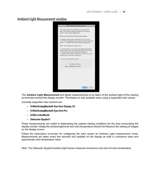 Page 31
	SPEC TRAVIEW	II 	- 	USER’S 	GUIDE 	|	1

Ambient Light Measurement window
The Ambient  Light  Measurement  tool  allows  measurements  to  be  taken  of  the  ambient  light  of  the  viewing 
environment around the display monitor. This feature is only available when using a supported color sensor. 
Currently supported color sensors are:
X-Rite/GretagMacbeth Eye-One Display V2
X-Rite/GretagMacbeth Eye-One Pro 
X-Rite ColorMunki
Datacolor Spyder3
These  measurements  are  useful  in  determining...