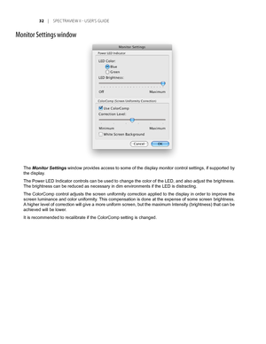 Page 32
	 |	SPEC TRAVIEW	II 	- 	USER’S 	GUIDE

Monitor Settings window
The Monitor Settings window provides access to some of the display monitor control settings, if supported by 
the display.
The Power LED Indicator controls can be used to change the color of the LED, and also adjust the brightness. 
The brightness can be reduced as necessary in dim environments if the LE\
D is distracting.
The ColorComp control adjusts the screen uniformity correction applied to the display in order to improve the...