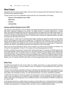 Page 36
	 |	SPEC TRAVIEW	II 	- 	USER’S 	GUIDE
About Targets
SpectraView can also create custom Targets, which can then be exchanged with other SpectraView display users, 
providing identical calibrated displays.
A Target consists of up to four specifications that describe the color characteristics of the display:
Gamma or Tone Response Curve (TRC)
White Point
Intensity
Contrast Ratio
Gamma and Tone Response Curves (TRC)
The Gamma or Tone Response Curve of a display is the relationship between the...