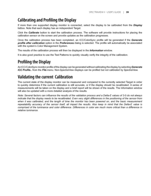 Page 39
	SPEC TRAVIEW	II 	- 	USER’S 	GUIDE 	|	
Calibrating and Profiling the Display
If  more  than  one  supported  display  monitor  is  connected,  select  the  display  to  be  calibrated  from  the Display 
listbox. Note that each display has an independent Target.
Click  the Calibrate  button  to  start  the  calibration  process.  The  software  will  provide  instructions  for  placing  the 
calibration sensor on the screen and provide updates as the calibration \
progresses.
Once  the...