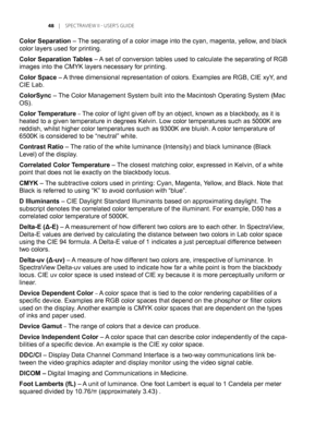 Page 48
	 |	SPEC TRAVIEW	II 	- 	USER’S 	GUIDE

Color Separation – The separating of a color image into the cyan, magenta, yellow, and black 
color layers used for printing.
Color Separation Tables – A set of conversion tables used to calculate the separating of RGB 
images into the CMYK layers necessary for printing.
Color Space – A three dimensional representation of colors. Examples are RGB, CIE xyY, and 
CIE Lab.
ColorSync – The Color Management System built into the Macintosh Operating System (\...