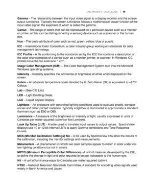 Page 49
	SPEC TRAVIEW	II 	- 	USER’S 	GUIDE 	|	

Gamma – The relationship between the input video signal to a display monitor and\
 the screen 
output luminance. Typically the screen luminance follows a mathematical power function of t\
he 
input video signal, the exponent of which is called the gamma.
Gamut – The range of colors that can be reproduced on a particular device such a\
s a monitor 
or printer, or that can be distinguished by a sensing device such as a scanner or \
the human 
eye.
Hue –...