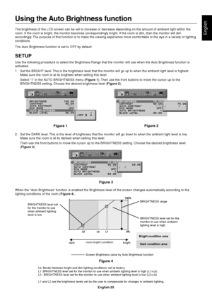 Page 27English
English-25
Using the Auto Brightness function
The brightness of the LCD screen can be set to increase or decrease depending on the amount of ambient light within the
room. If the room is bright, the monitor becomes correspondingly bright. If the room is dim, then the monitor will dim
accordingly. The purpose of this function is to make the viewing experience more comfortable to the eye in a variety of lighting
conditions.
The Auto Brightness function is set to OFF by default.
SETUP
Use the...